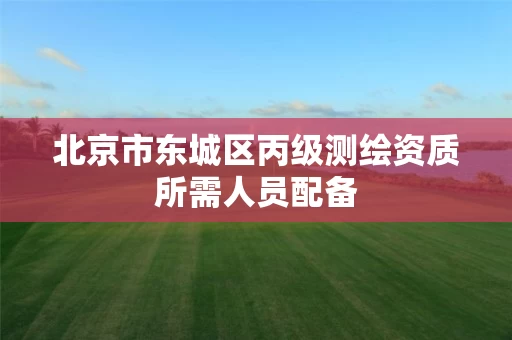 北京市东城区丙级测绘资质所需人员配备 北京市东城区丙级测绘资质所需人员配备