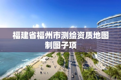 福建省福州市测绘资质地图制图子项