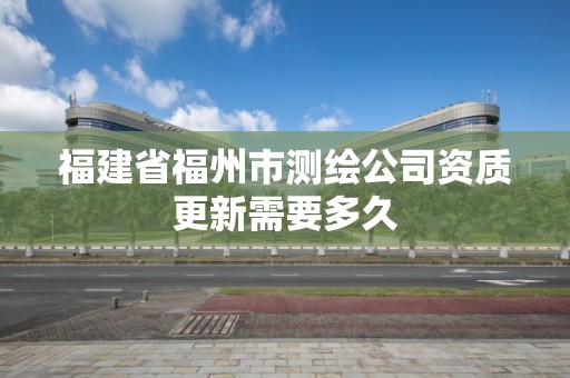 福建省福州市测绘公司资质更新需要多久