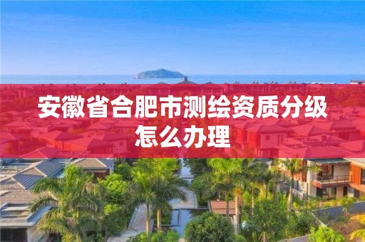 安徽省合肥市测绘资质分级怎么办理