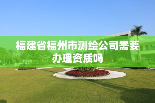 福建省福州市测绘公司需要办理资质吗