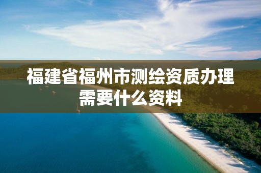 福建省福州市测绘资质办理需要什么资料