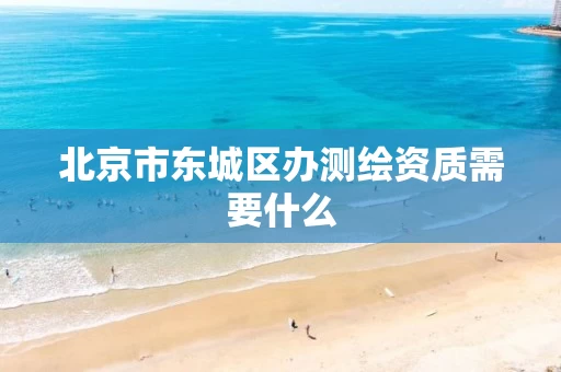 北京市东城区办测绘资质需要什么 北京市东城区办测绘资质需要什么