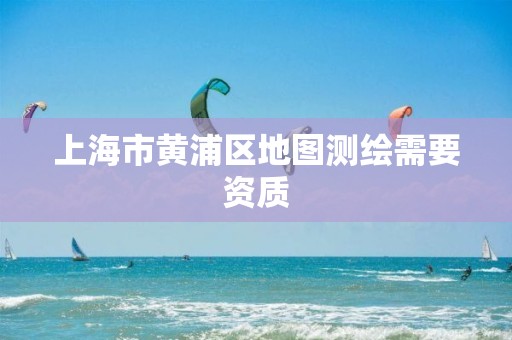 上海市黄浦区地图测绘需要资质