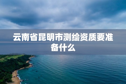 云南省昆明市测绘资质要准备什么