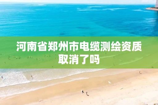 河南省郑州市电缆测绘资质取消了吗 河南省郑州市电缆测绘资质取消了吗