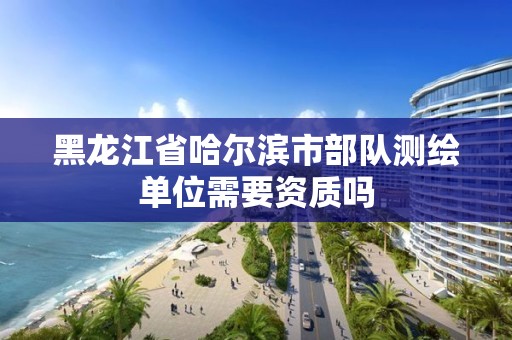 黑龙江省哈尔滨市部队测绘单位需要资质吗