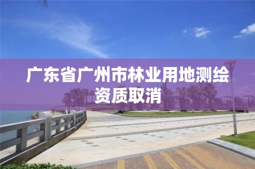 广东省广州市林业用地测绘资质取消 广东省广州市林业用地测绘资质取消