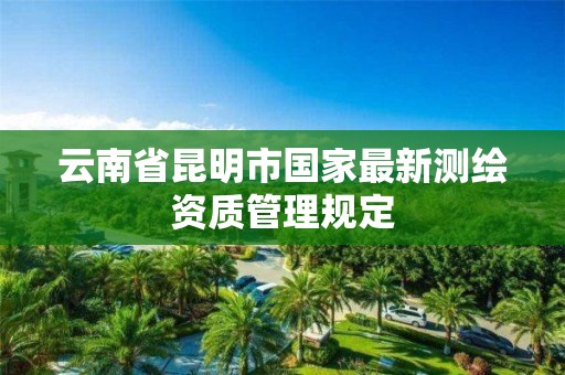 云南省昆明市国家最新测绘资质管理规定