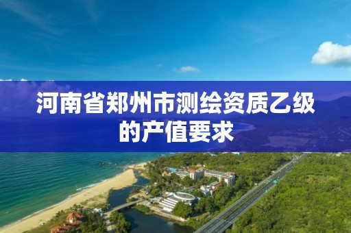 河南省郑州市测绘资质乙级的产值要求