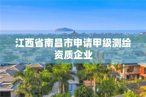 江西省南昌市申请甲级测绘资质企业 江西省南昌市申请甲级测绘资质企业