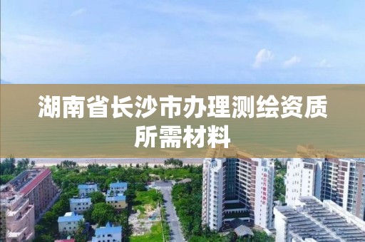 湖南省长沙市办理测绘资质所需材料