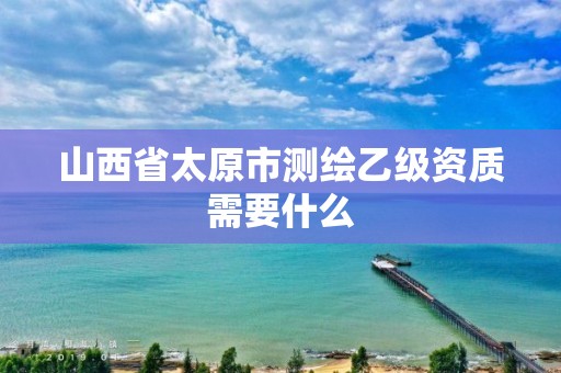 山西省太原市测绘乙级资质需要什么