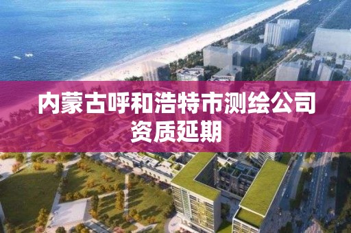 内蒙古呼和浩特市测绘公司资质延期