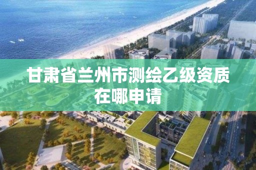 甘肃省兰州市测绘乙级资质在哪申请