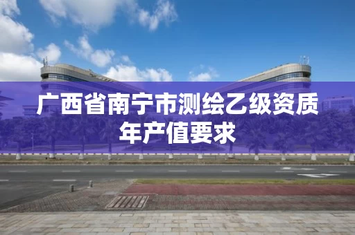 广西省南宁市测绘乙级资质年产值要求 广西省南宁市测绘乙级资质年产值要求
