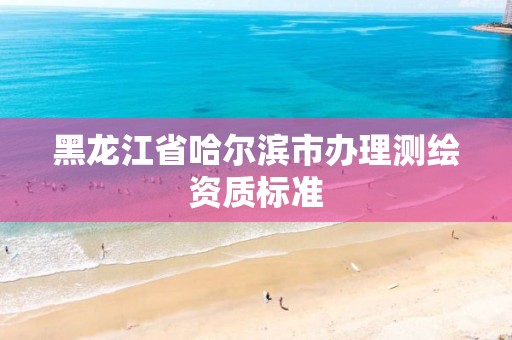 黑龙江省哈尔滨市办理测绘资质标准