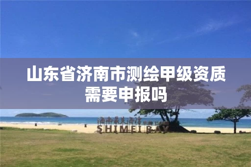 山东省济南市测绘甲级资质需要申报吗 山东省济南市测绘甲级资质需要申报吗