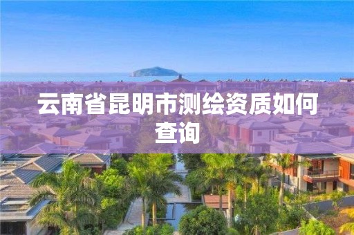 云南省昆明市测绘资质如何查询