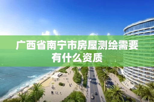 广西省南宁市房屋测绘需要有什么资质 广西省南宁市房屋测绘需要有什么资质