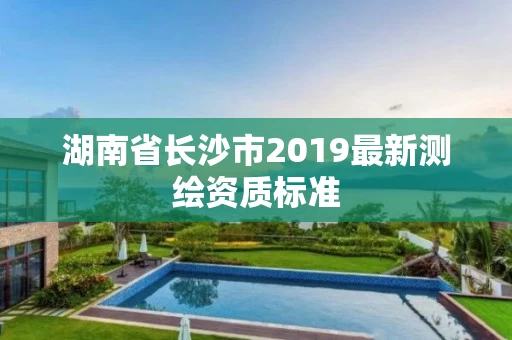 湖南省长沙市2019最新测绘资质标准 湖南省长沙市2019最新测绘资质标准