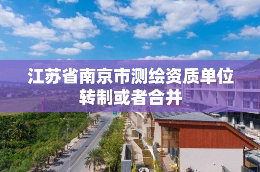 江苏省南京市测绘资质单位转制或者合并