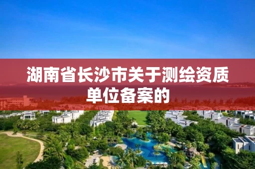 湖南省长沙市关于测绘资质单位备案的 湖南省长沙市关于测绘资质单位备案的