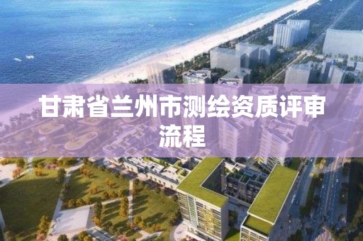 甘肃省兰州市测绘资质评审流程