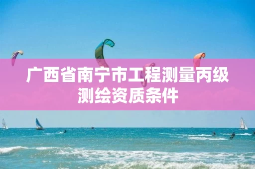 广西省南宁市工程测量丙级测绘资质条件 广西省南宁市工程测量丙级测绘资质条件