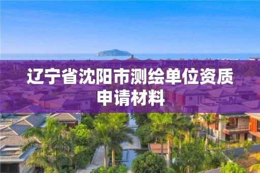 辽宁省沈阳市测绘单位资质申请材料