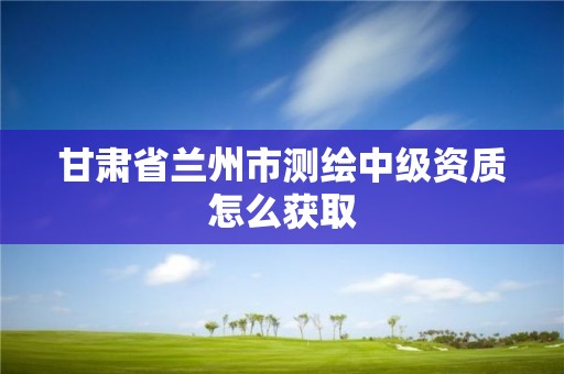 甘肃省兰州市测绘中级资质怎么获取