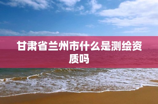 甘肃省兰州市什么是测绘资质吗