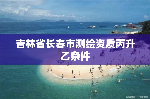 吉林省长春市测绘资质丙升乙条件