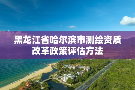 黑龙江省哈尔滨市测绘资质改革政策评估方法