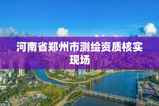 河南省郑州市测绘资质核实现场