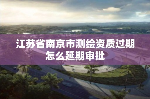 江苏省南京市测绘资质过期怎么延期审批