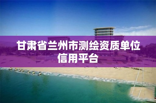 甘肃省兰州市测绘资质单位信用平台