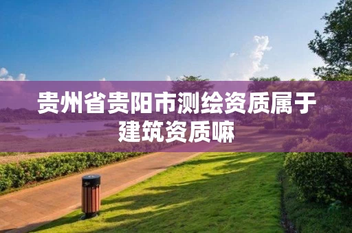 贵州省贵阳市测绘资质属于建筑资质嘛 贵州省贵阳市测绘资质属于建筑资质嘛