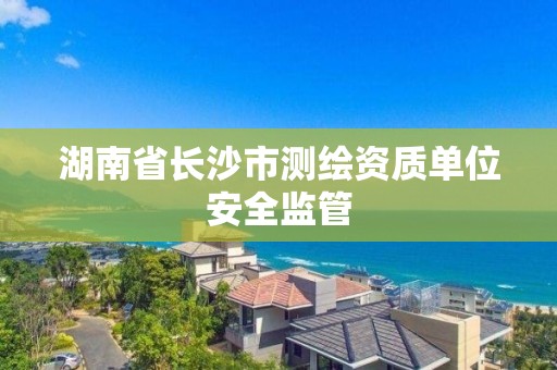 湖南省长沙市测绘资质单位安全监管