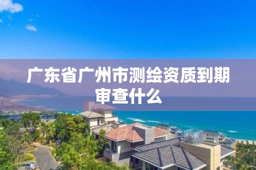 广东省广州市测绘资质到期审查什么