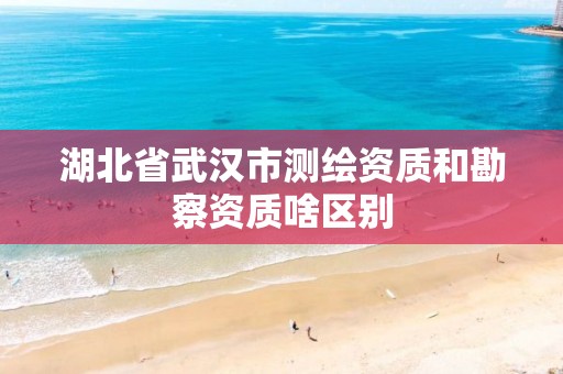 湖北省武汉市测绘资质和勘察资质啥区别