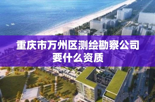 重庆市万州区测绘勘察公司要什么资质 重庆市万州区测绘勘察公司要什么资质