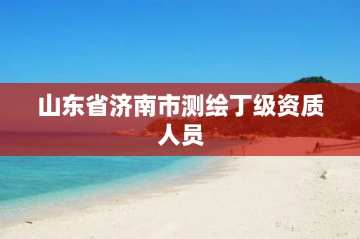 山东省济南市测绘丁级资质人员 山东省济南市测绘丁级资质人员