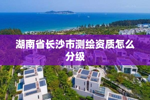 湖南省长沙市测绘资质怎么分级