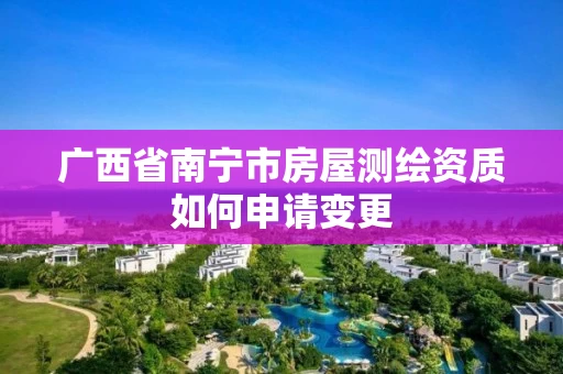 广西省南宁市房屋测绘资质如何申请变更 广西省南宁市房屋测绘资质如何申请变更