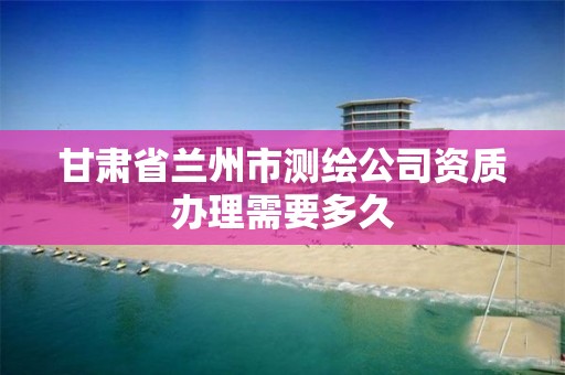 甘肃省兰州市测绘公司资质办理需要多久