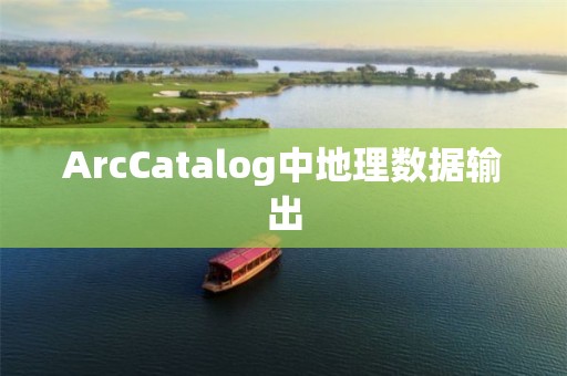 ArcCatalog中地理数据输出