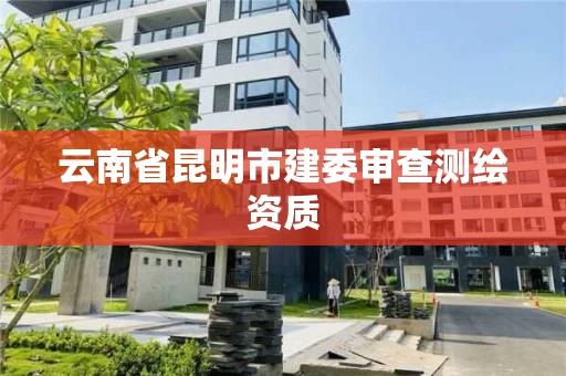 云南省昆明市建委审查测绘资质 云南省昆明市建委审查测绘资质
