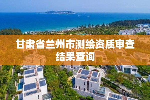 甘肃省兰州市测绘资质审查结果查询