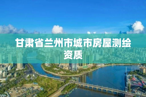 甘肃省兰州市城市房屋测绘资质 甘肃省兰州市城市房屋测绘资质